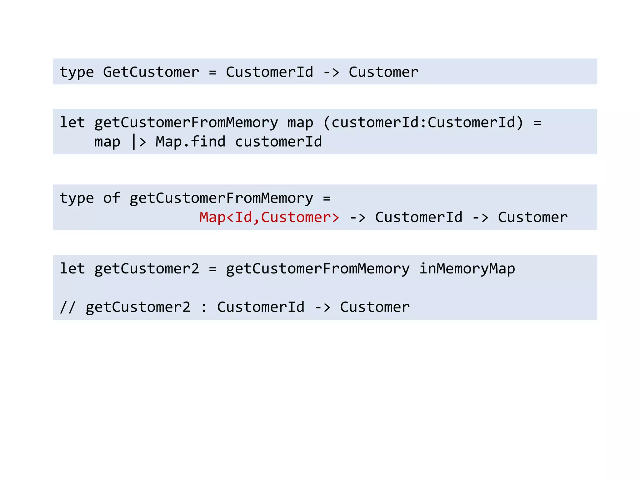 type GetCustomer = CustomerId -> Customer 
let getCustomerFromMemory map (customerId:CustomerId) = 
map |> Map.find customerId 
type of getCustomerFromMemory = 
Map<Id,Customer> -> CustomerId -> Customer 
let getCustomer2 = getCustomerFromMemory inMemoryMap 
// getCustomer2 : CustomerId -> Customer  