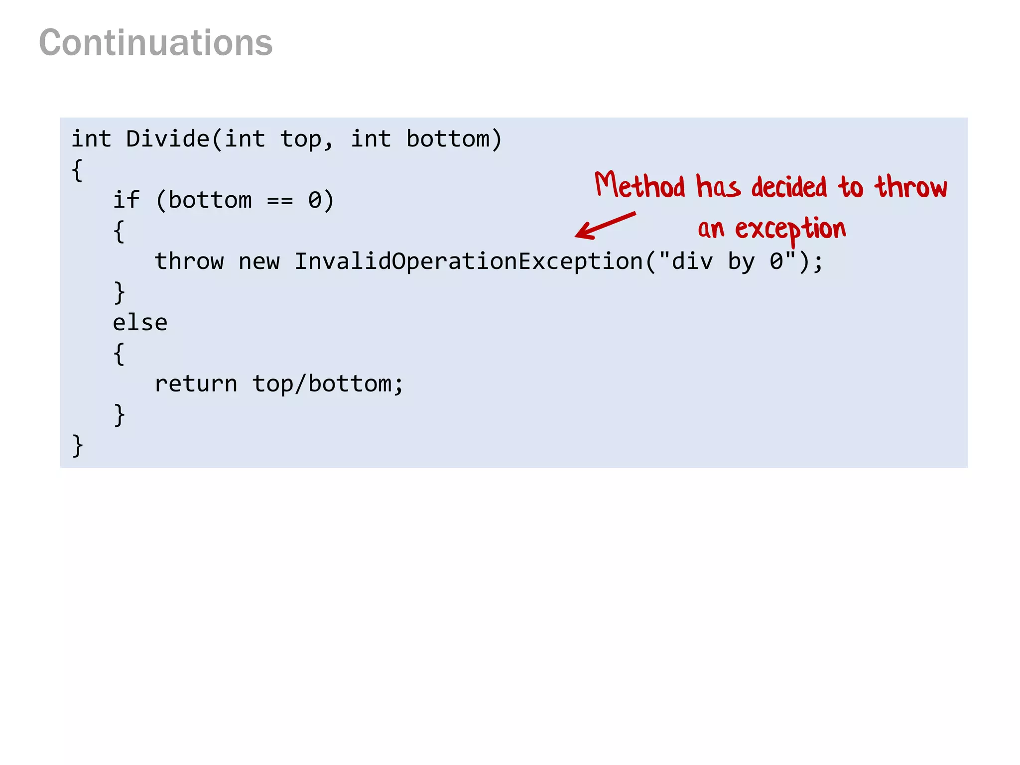 Continuations 
int Divide(int top, int bottom) { 
if (bottom == 0) 
{ 
throw new InvalidOperationException("div by 0"); 
} 
else 
{ 
return top/bottom; 
} 
} 
Method has decided to throw an exception  