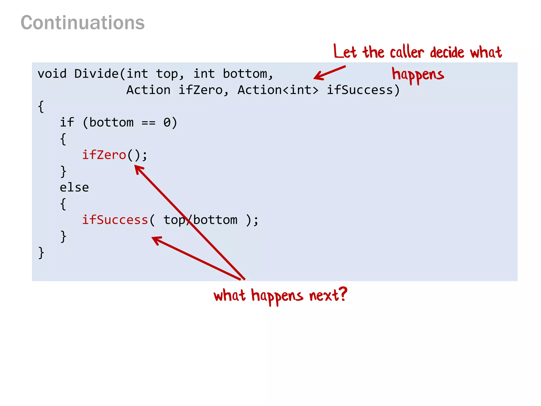 Continuations 
void Divide(int top, int bottom, 
Action ifZero, Action<int> ifSuccess) 
{ 
if (bottom == 0) 
{ 
ifZero(); 
} 
else 
{ 
ifSuccess( top/bottom ); 
} 
} 
Let the caller decide what happens 
what happens next?  