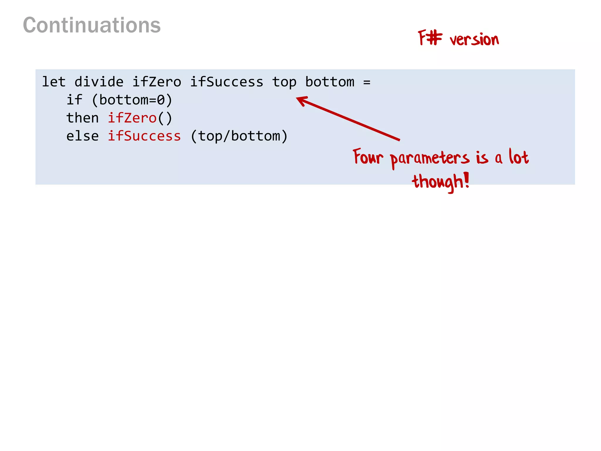 Continuations 
let divide ifZero ifSuccess top bottom = 
if (bottom=0) 
then ifZero() 
else ifSuccess (top/bottom) 
F# version 
Four parameters is a lot though!  