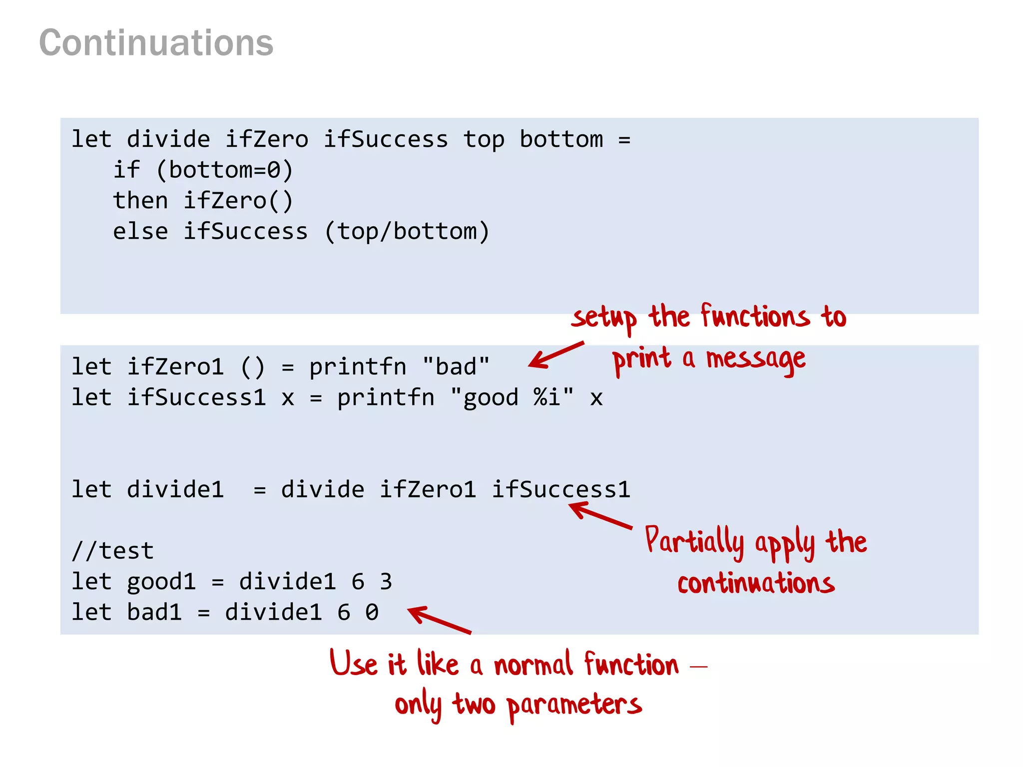Continuations 
let divide ifZero ifSuccess top bottom = 
if (bottom=0) 
then ifZero() 
else ifSuccess (top/bottom) 
let ifZero1 () = printfn "bad" 
let ifSuccess1 x = printfn "good %i" x 
let divide1 = divide ifZero1 ifSuccess1 
//test 
let good1 = divide1 6 3 
let bad1 = divide1 6 0 
setup the functions to print a message 
Partially apply the continuations 
Use it like a normal function – only two parameters  