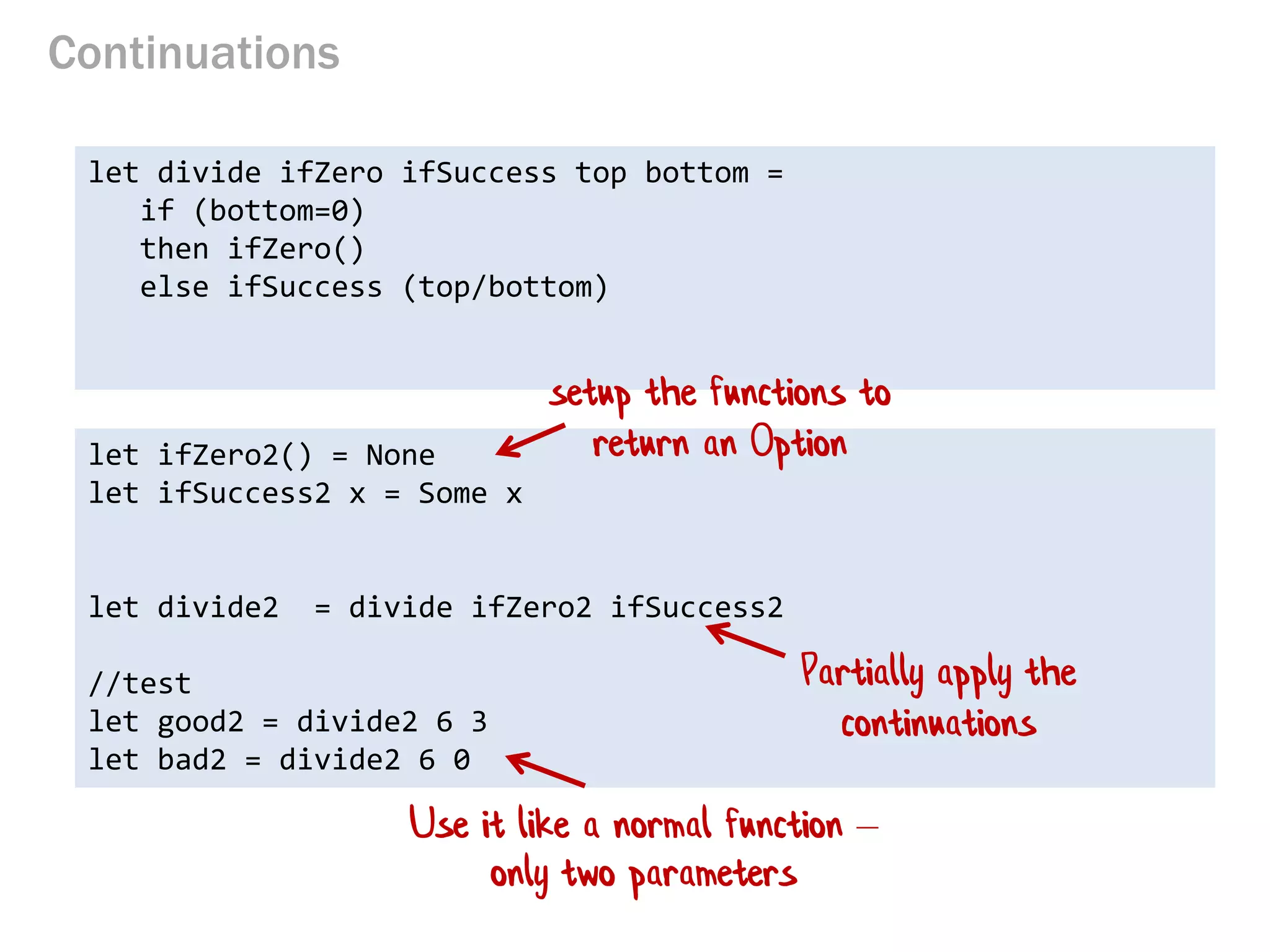 Continuations 
let divide ifZero ifSuccess top bottom = 
if (bottom=0) 
then ifZero() 
else ifSuccess (top/bottom) 
let ifZero2() = None 
let ifSuccess2 x = Some x 
let divide2 = divide ifZero2 ifSuccess2 
//test 
let good2 = divide2 6 3 
let bad2 = divide2 6 0 
setup the functions to return an Option 
Use it like a normal function – only two parameters 
Partially apply the continuations  
