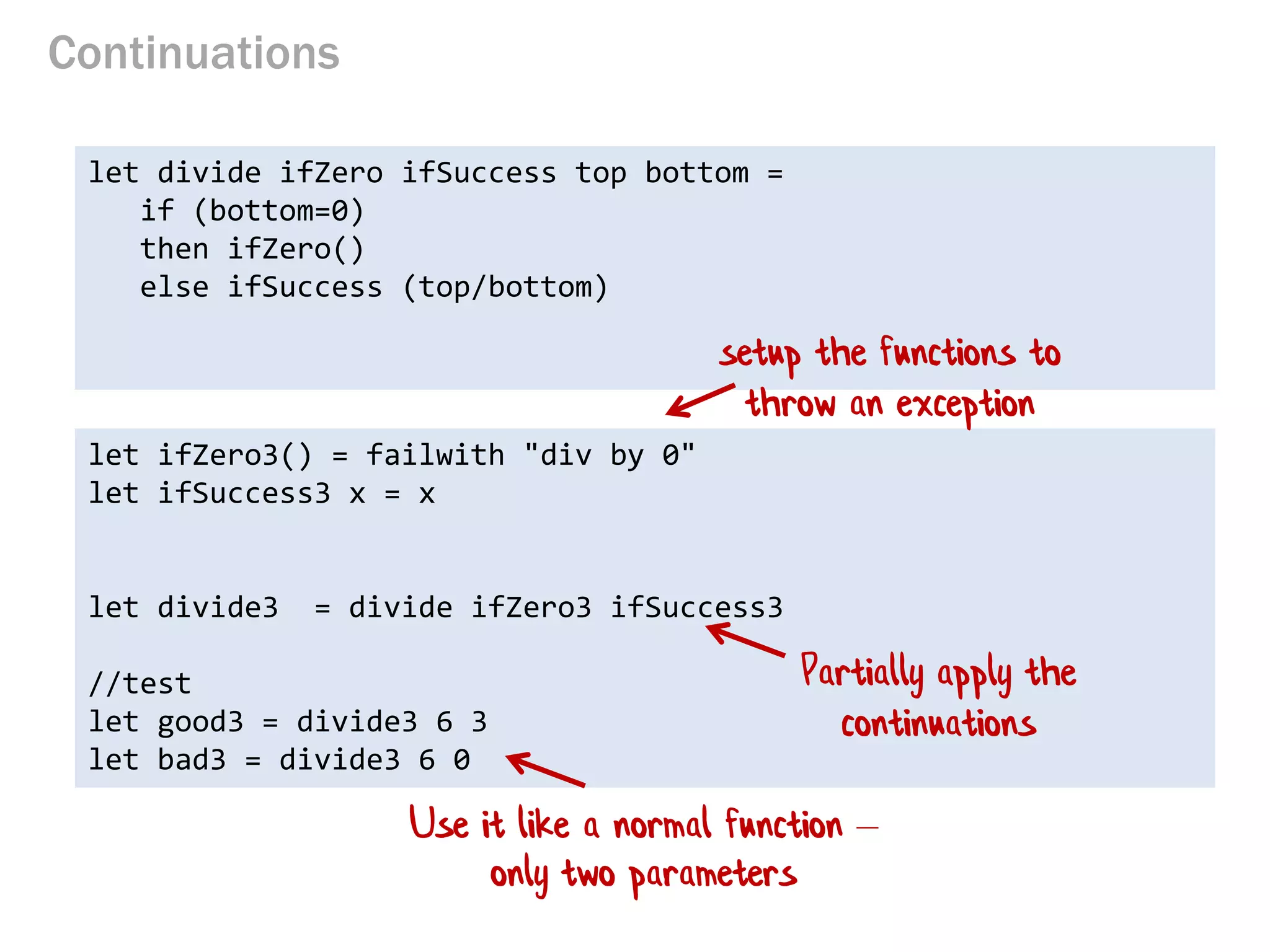 Continuations 
let divide ifZero ifSuccess top bottom = 
if (bottom=0) 
then ifZero() 
else ifSuccess (top/bottom) 
let ifZero3() = failwith "div by 0" 
let ifSuccess3 x = x 
let divide3 = divide ifZero3 ifSuccess3 
//test 
let good3 = divide3 6 3 
let bad3 = divide3 6 0 
setup the functions to throw an exception 
Use it like a normal function – only two parameters 
Partially apply the continuations  