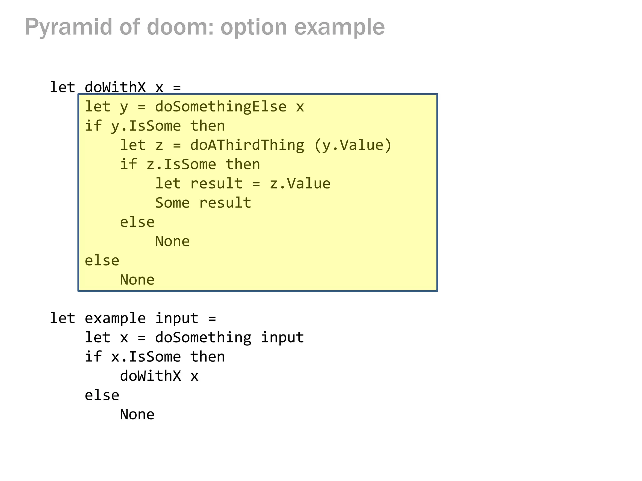 Pyramid of doom: option example 
let doWithX x = 
let y = doSomethingElse x 
if y.IsSome then 
let z = doAThirdThing (y.Value) 
if z.IsSome then 
let result = z.Value 
Some result 
else 
None 
else 
None 
let example input = 
let x = doSomething input 
if x.IsSome then 
doWithX x 
else 
None  