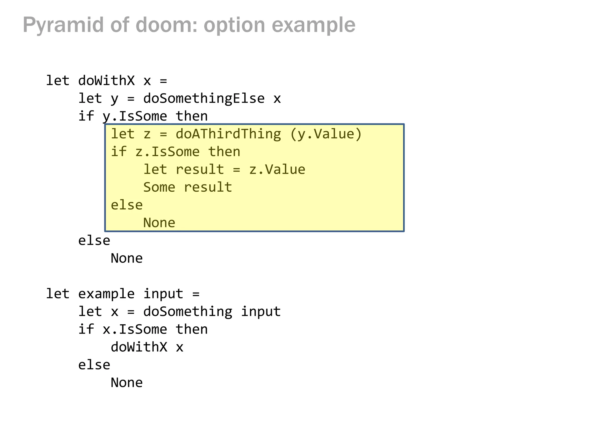 Pyramid of doom: option example 
let doWithX x = 
let y = doSomethingElse x 
if y.IsSome then 
let z = doAThirdThing (y.Value) 
if z.IsSome then 
let result = z.Value 
Some result 
else 
None 
else 
None 
let example input = 
let x = doSomething input 
if x.IsSome then 
doWithX x 
else 
None  