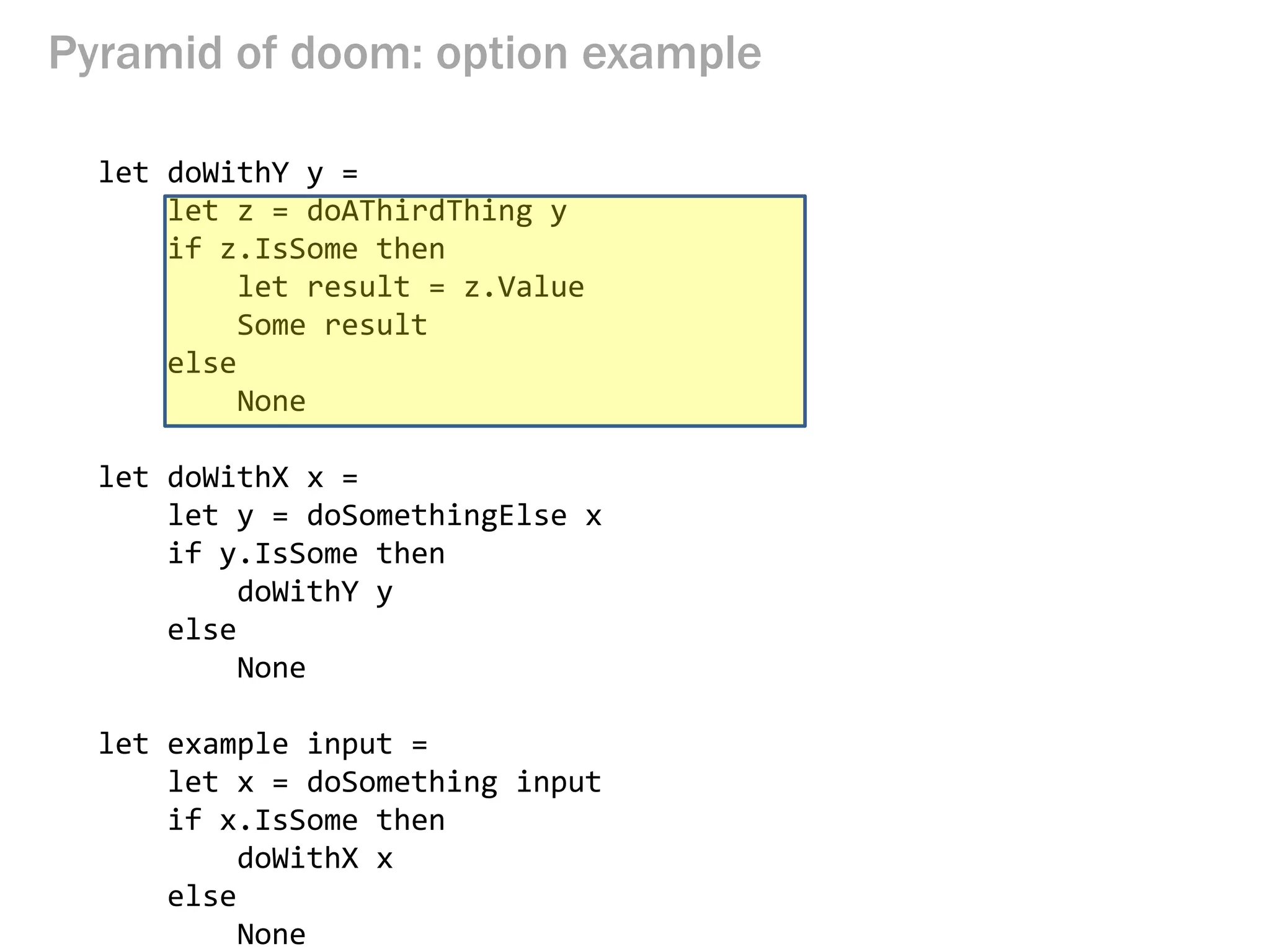 Pyramid of doom: option example 
let doWithY y = 
let z = doAThirdThing y 
if z.IsSome then 
let result = z.Value 
Some result 
else 
None 
let doWithX x = 
let y = doSomethingElse x 
if y.IsSome then 
doWithY y 
else 
None 
let example input = 
let x = doSomething input 
if x.IsSome then 
doWithX x 
else 
None  