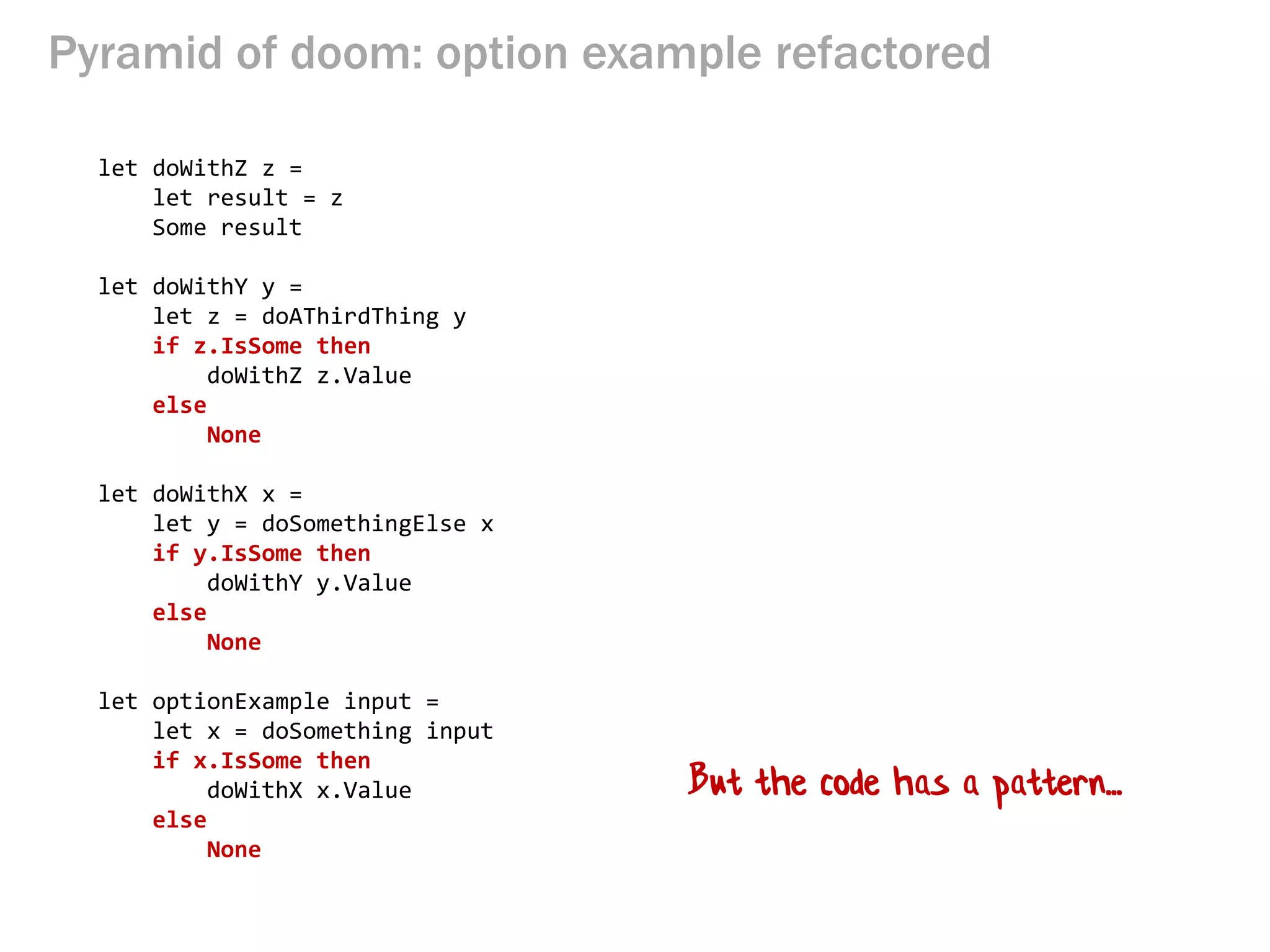 Pyramid of doom: option example refactored 
let doWithZ z = 
let result = z 
Some result 
let doWithY y = 
let z = doAThirdThing y 
if z.IsSome then 
doWithZ z.Value 
else 
None 
let doWithX x = 
let y = doSomethingElse x 
if y.IsSome then 
doWithY y.Value 
else 
None 
let optionExample input = 
let x = doSomething input 
if x.IsSome then 
doWithX x.Value 
else 
None 
But the code has a pattern...  