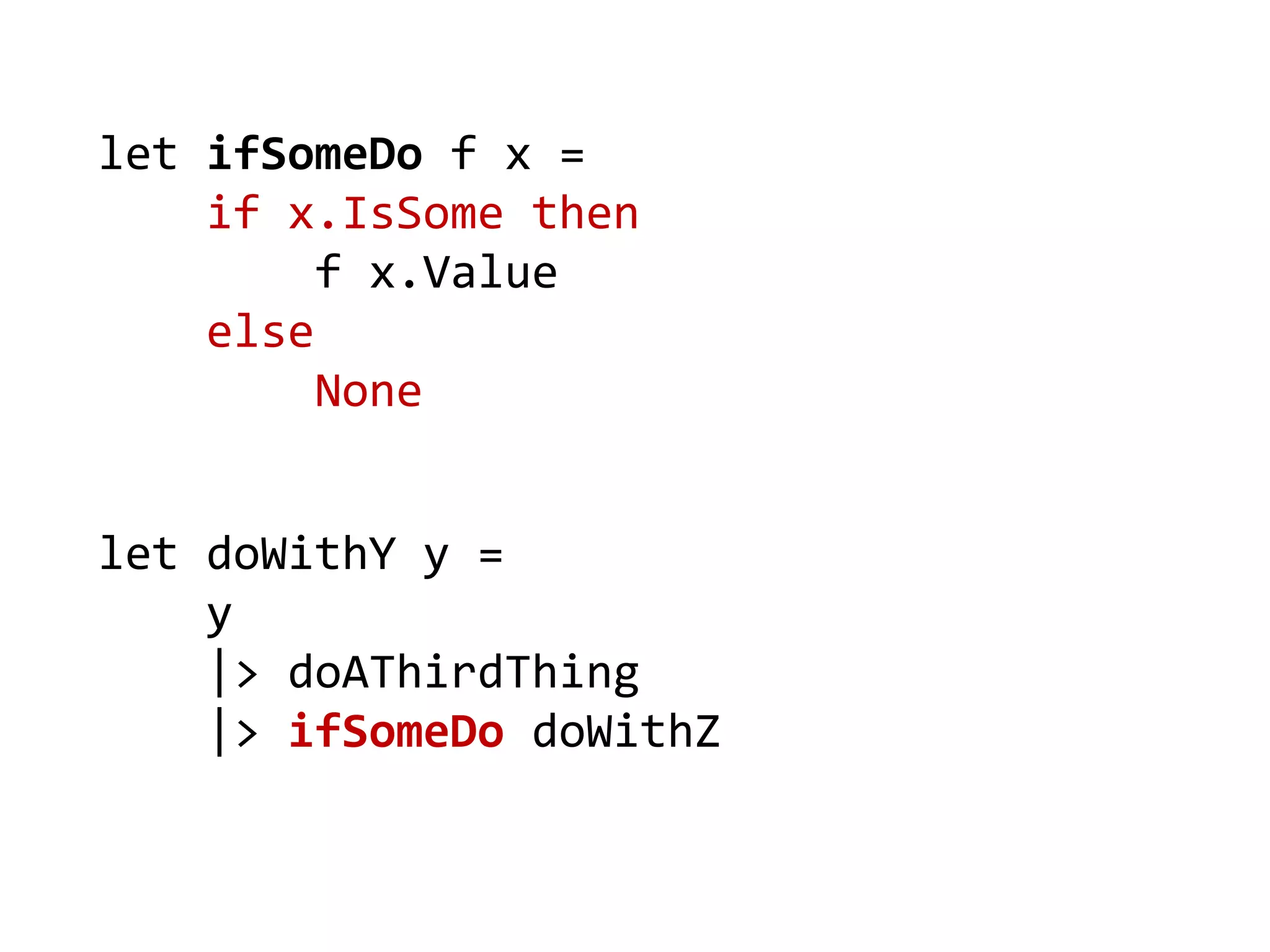 let doWithY y = 
y 
|> doAThirdThing 
|> ifSomeDo doWithZ 
let ifSomeDo f x = 
if x.IsSome then 
f x.Value 
else 
None  