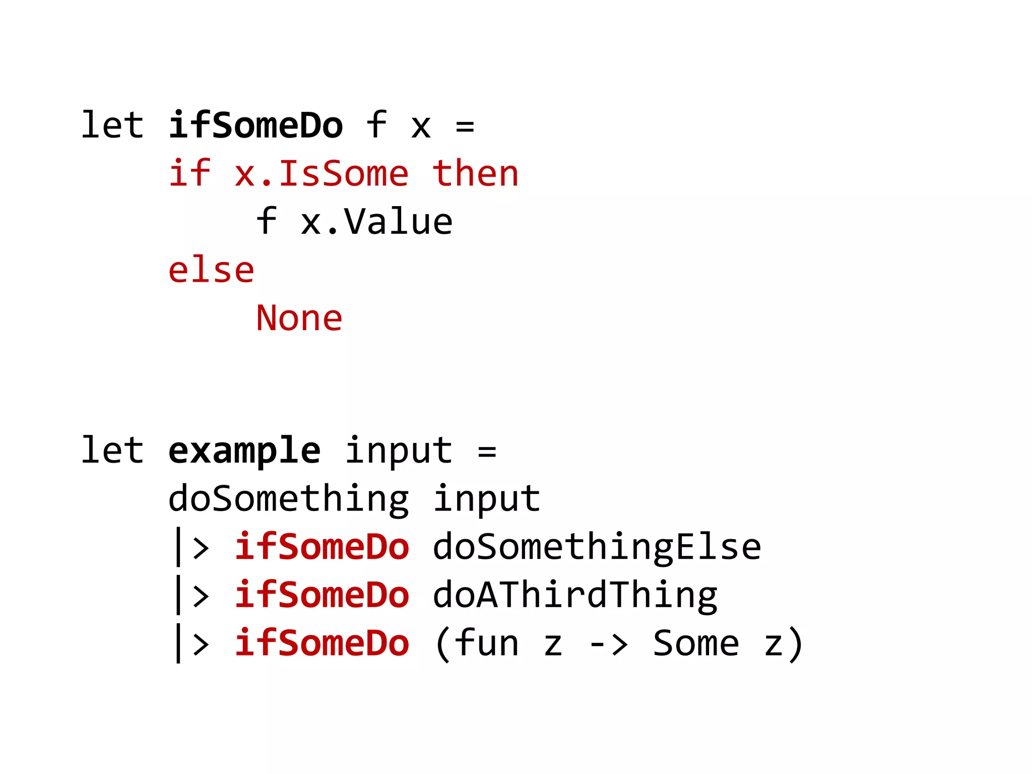 let example input = 
doSomething input 
|> ifSomeDo doSomethingElse 
|> ifSomeDo doAThirdThing 
|> ifSomeDo (fun z -> Some z) 
let ifSomeDo f x = 
if x.IsSome then 
f x.Value 
else 
None  