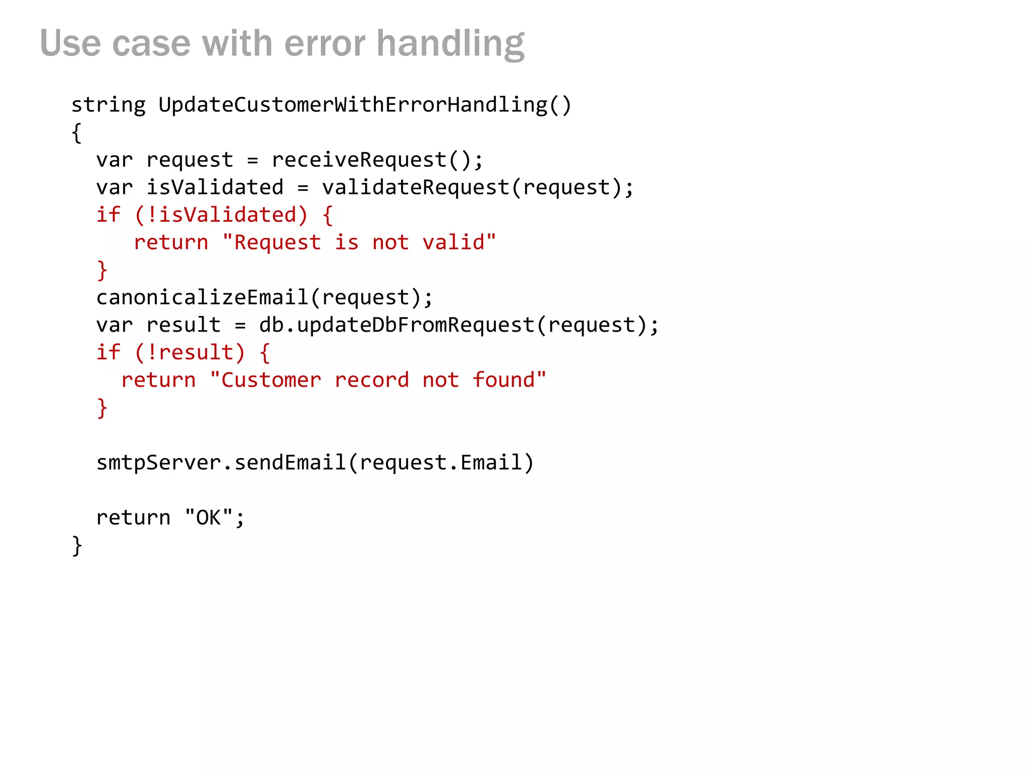 Use case with error handling 
string UpdateCustomerWithErrorHandling() 
{ 
var request = receiveRequest(); 
var isValidated = validateRequest(request); 
if (!isValidated) { 
return "Request is not valid" 
} 
canonicalizeEmail(request); 
var result = db.updateDbFromRequest(request); 
if (!result) { 
return "Customer record not found" 
} 
smtpServer.sendEmail(request.Email) 
return "OK"; 
}  