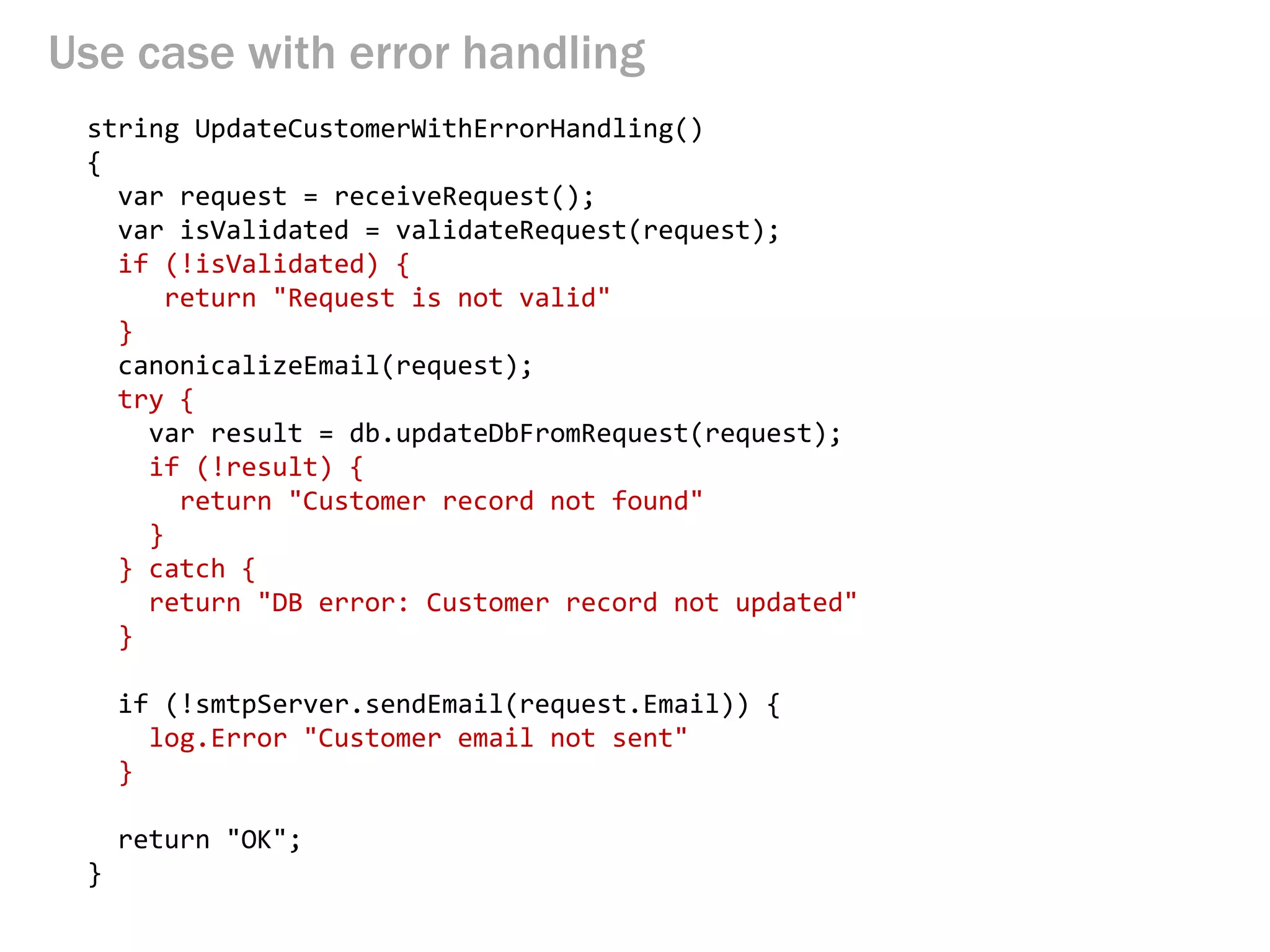 Use case with error handling 
string UpdateCustomerWithErrorHandling() 
{ 
var request = receiveRequest(); 
var isValidated = validateRequest(request); 
if (!isValidated) { 
return "Request is not valid" 
} 
canonicalizeEmail(request); 
try { 
var result = db.updateDbFromRequest(request); 
if (!result) { 
return "Customer record not found" 
} 
} catch { 
return "DB error: Customer record not updated" 
} 
if (!smtpServer.sendEmail(request.Email)) { 
log.Error "Customer email not sent" 
} 
return "OK"; 
}  