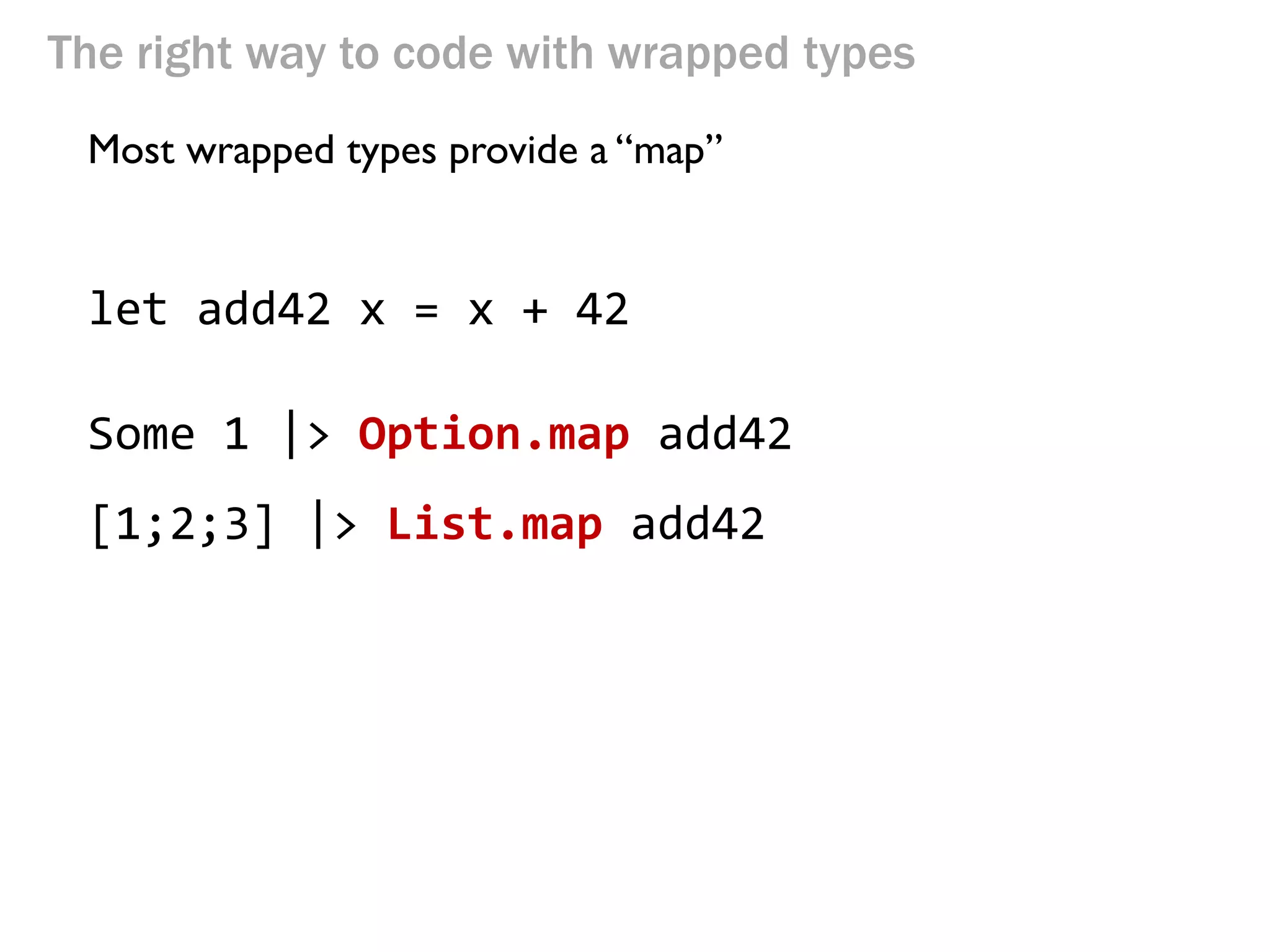 The right way to code with wrapped types 
Most wrapped types provide a “map” 
let add42 x = x + 42 
Some 1 |> Option.map add42 
[1;2;3] |> List.map add42  