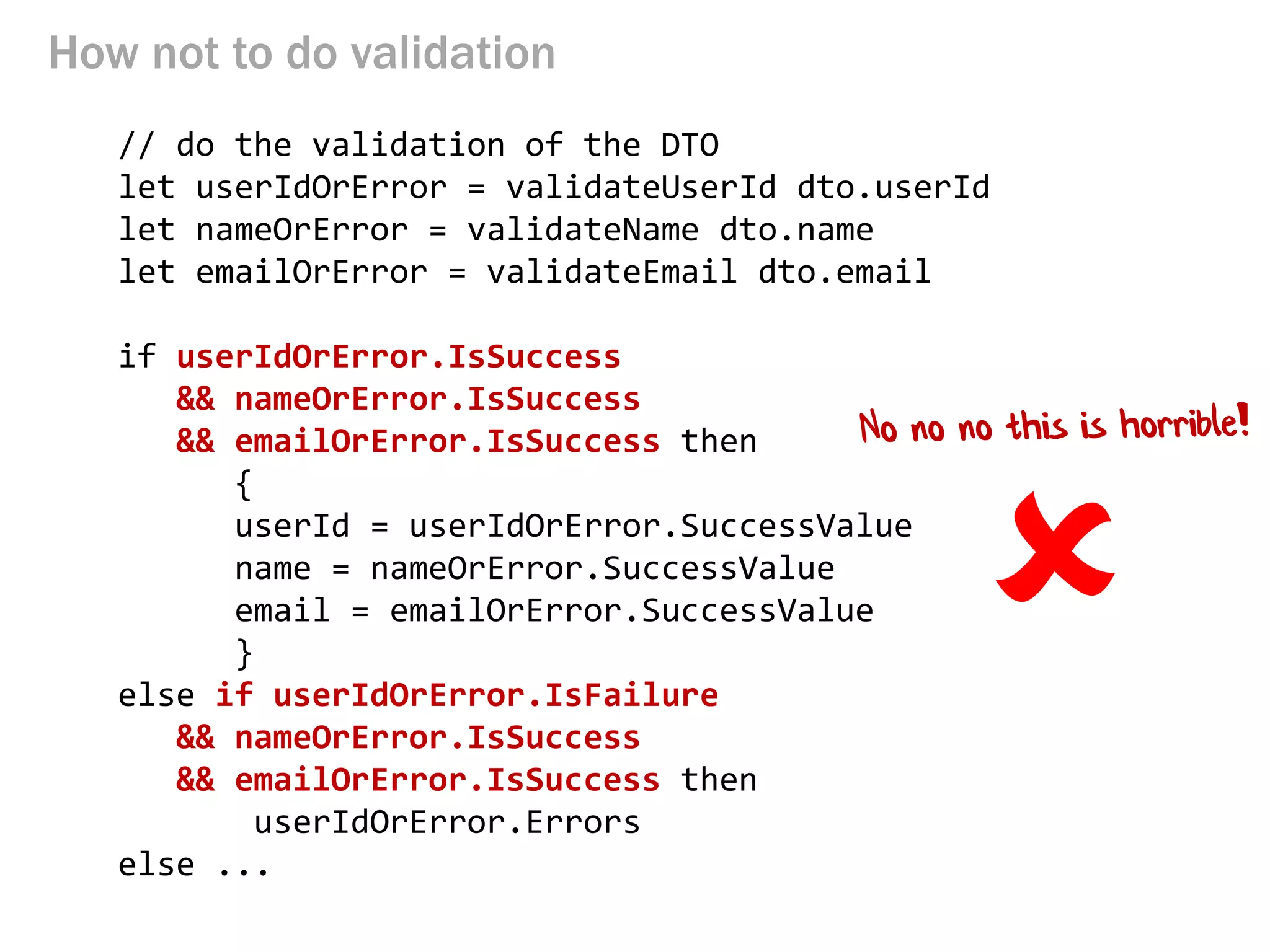 How not to do validation 
// do the validation of the DTO 
let userIdOrError = validateUserId dto.userId 
let nameOrError = validateName dto.name 
let emailOrError = validateEmail dto.email 
if userIdOrError.IsSuccess 
&& nameOrError.IsSuccess 
&& emailOrError.IsSuccess then 
{ 
userId = userIdOrError.SuccessValue 
name = nameOrError.SuccessValue 
email = emailOrError.SuccessValue 
} 
else if userIdOrError.IsFailure 
&& nameOrError.IsSuccess 
&& emailOrError.IsSuccess then 
userIdOrError.Errors 
else ... 
  