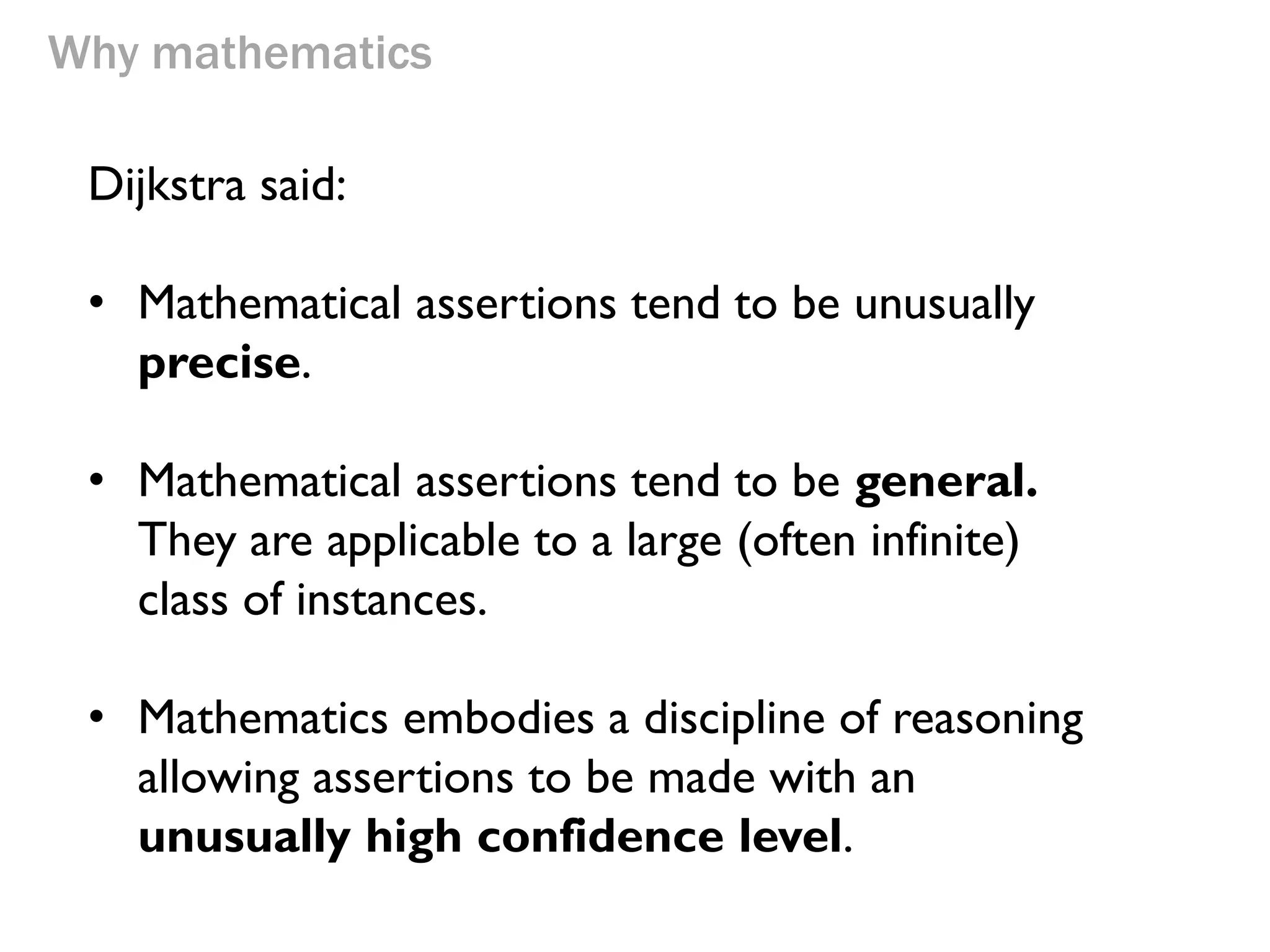 Why mathematics 
Dijkstra said: 
•Mathematical assertions tend to be unusually precise. 
•Mathematical assertions tend to be general. They are applicable to a large (often infinite) class of instances. 
•Mathematics embodies a discipline of reasoning allowing assertions to be made with an unusually high confidence level.  