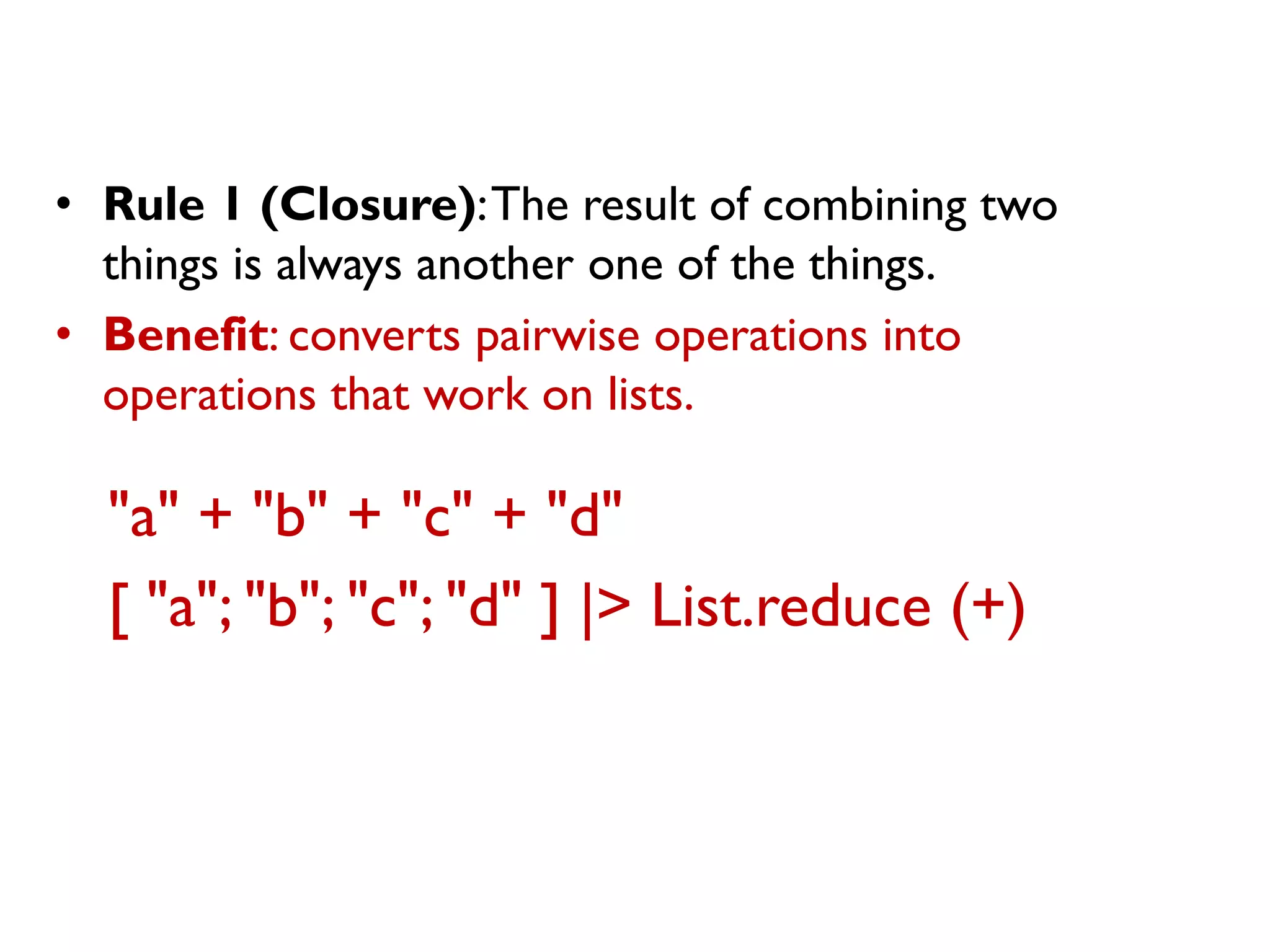 "a" + "b" + "c" + "d" 
[ "a"; "b"; "c"; "d" ] |> List.reduce (+) 
•Rule 1 (Closure): The result of combining two things is always another one of the things. 
•Benefit: converts pairwise operations into operations that work on lists.  