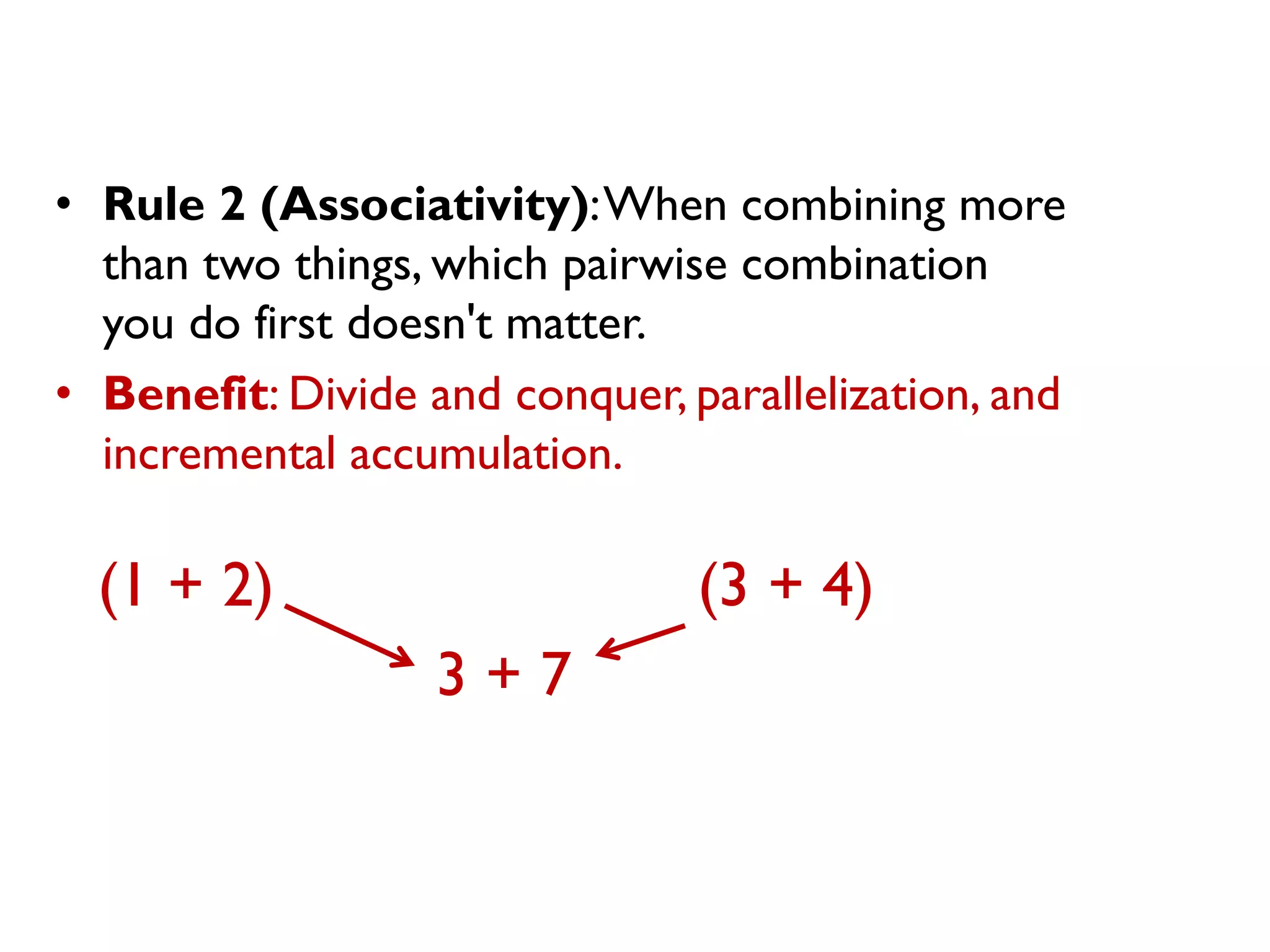 •Rule 2 (Associativity): When combining more than two things, which pairwise combination you do first doesn't matter. 
•Benefit: Divide and conquer, parallelization, and incremental accumulation. 
(1 + 2) (3 + 4) 
3 + 7  