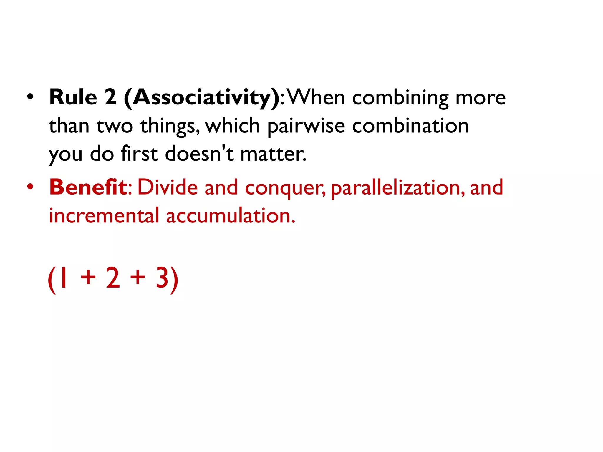 •Rule 2 (Associativity): When combining more than two things, which pairwise combination you do first doesn't matter. 
•Benefit: Divide and conquer, parallelization, and incremental accumulation. 
(1 + 2 + 3)  