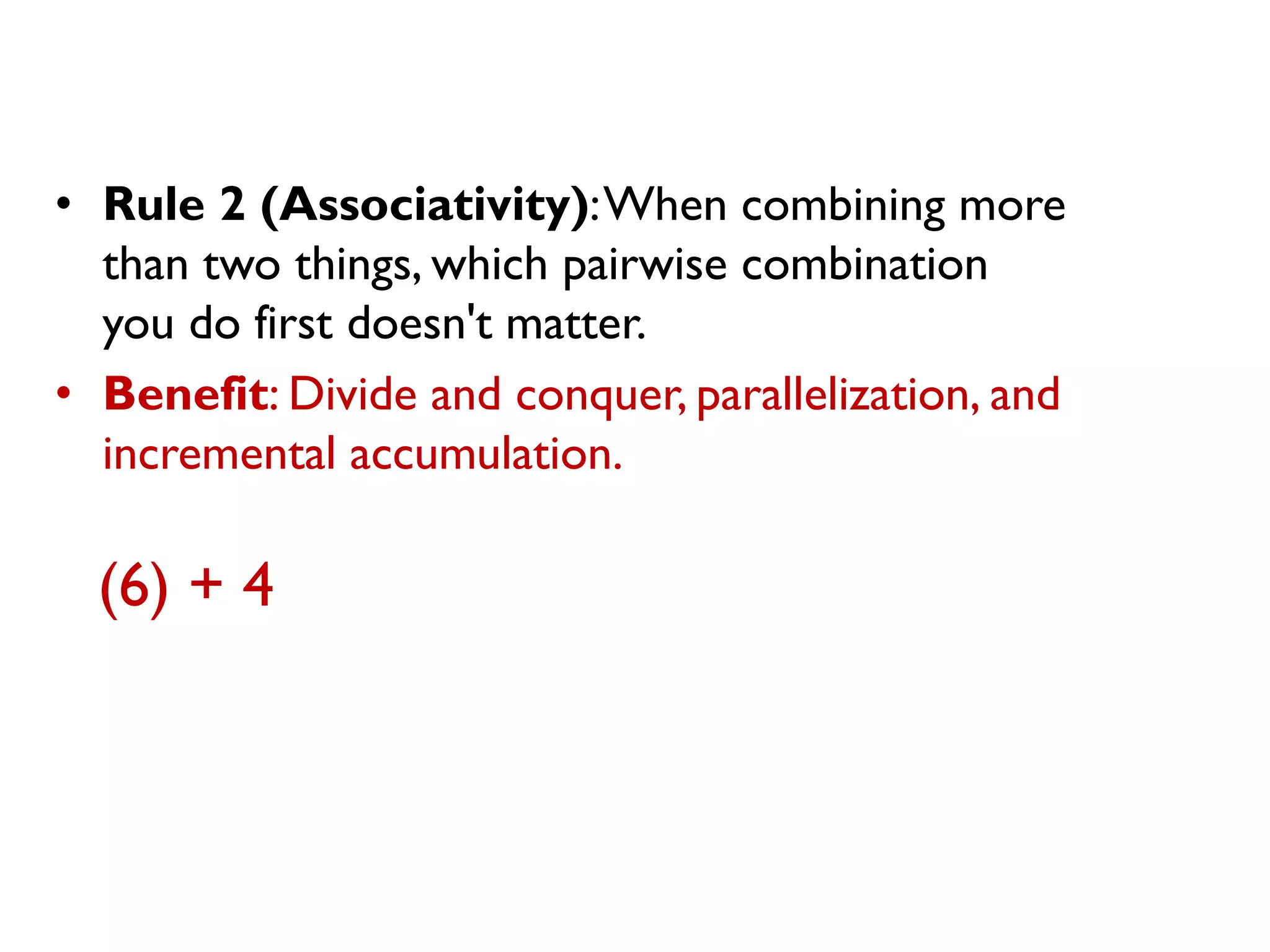 •Rule 2 (Associativity): When combining more than two things, which pairwise combination you do first doesn't matter. 
•Benefit: Divide and conquer, parallelization, and incremental accumulation. 
(6) + 4  