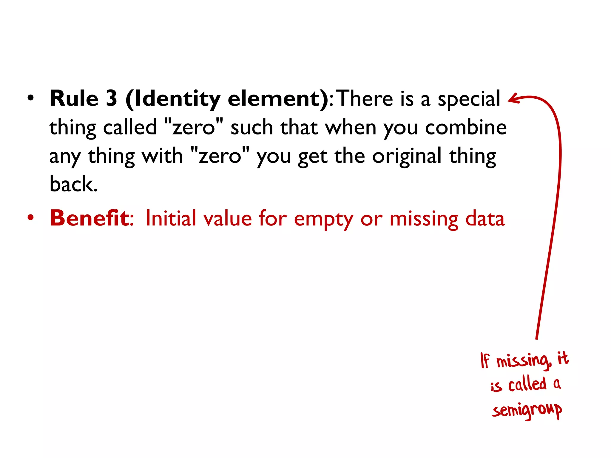 •Rule 3 (Identity element): There is a special thing called "zero" such that when you combine any thing with "zero" you get the original thing back. 
•Benefit: Initial value for empty or missing data  