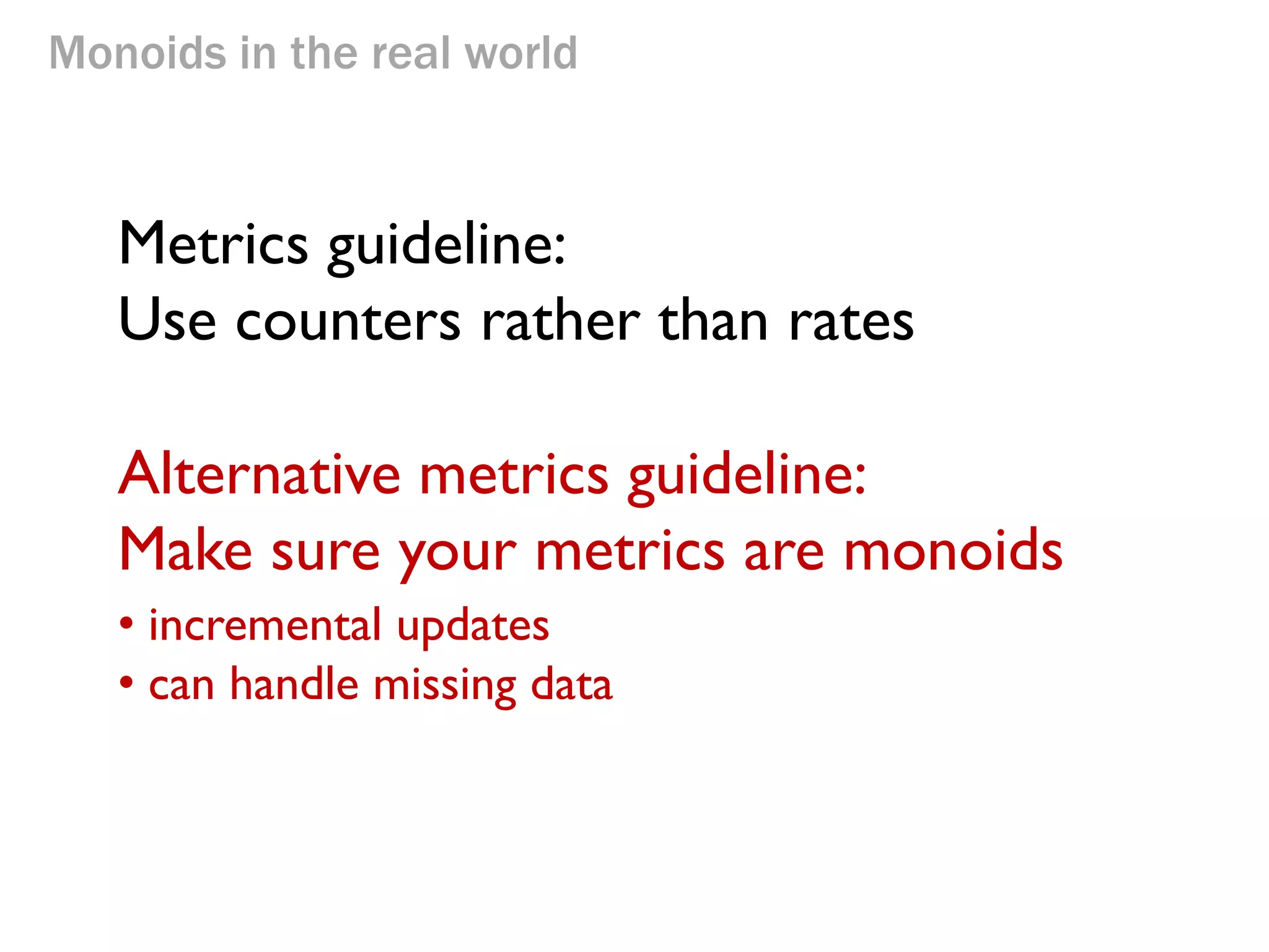 Monoids in the real world 
Metrics guideline: Use counters rather than rates 
Alternative metrics guideline: Make sure your metrics are monoids 
• incremental updates 
• can handle missing data  