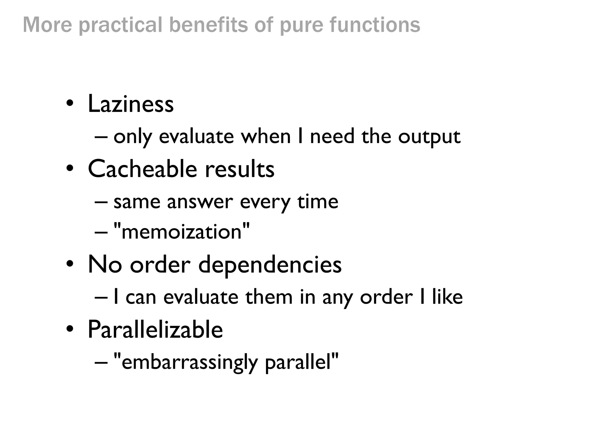 More practical benefits of pure functions 
•Laziness 
–only evaluate when I need the output 
•Cacheable results 
–same answer every time 
–"memoization" 
•No order dependencies 
–I can evaluate them in any order I like 
•Parallelizable 
–"embarrassingly parallel" 
 