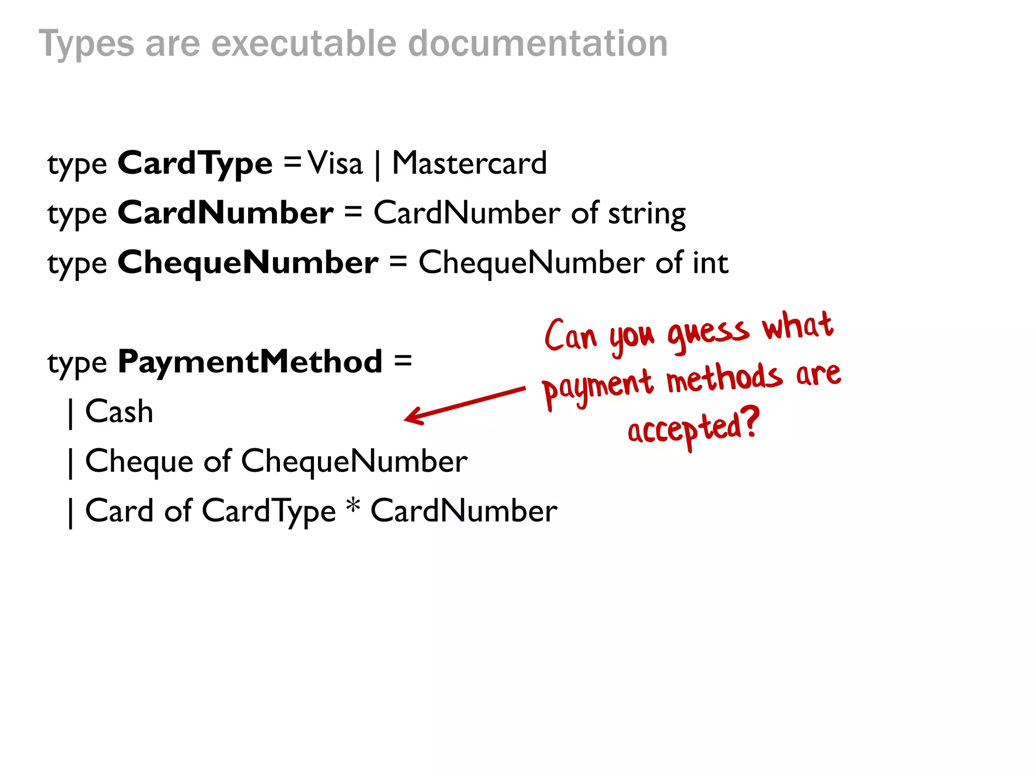 Types are executable documentation 
type CardType = Visa | Mastercard 
type CardNumber = CardNumber of string 
type ChequeNumber = ChequeNumber of int 
type PaymentMethod = 
| Cash 
| Cheque of ChequeNumber 
| Card of CardType * CardNumber  