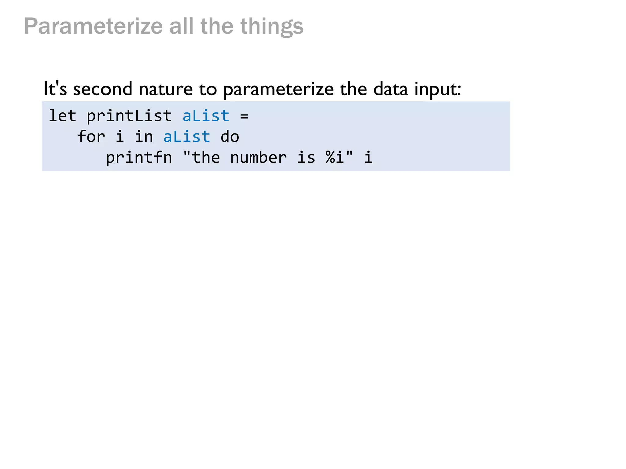 Parameterize all the things 
It's second nature to parameterize the data input: 
let printList aList = 
for i in aList do 
printfn "the number is %i" i  