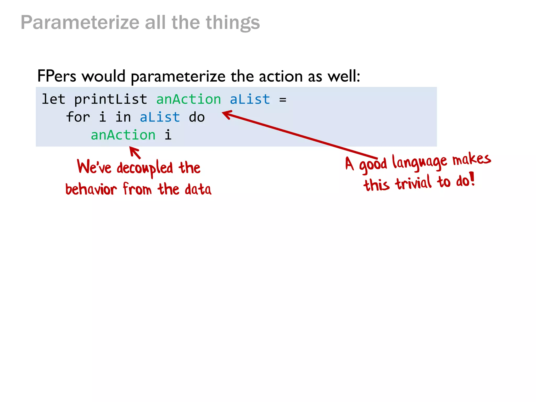 Parameterize all the things 
let printList anAction aList = 
for i in aList do 
anAction i 
FPers would parameterize the action as well: 
We've decoupled the behavior from the data  