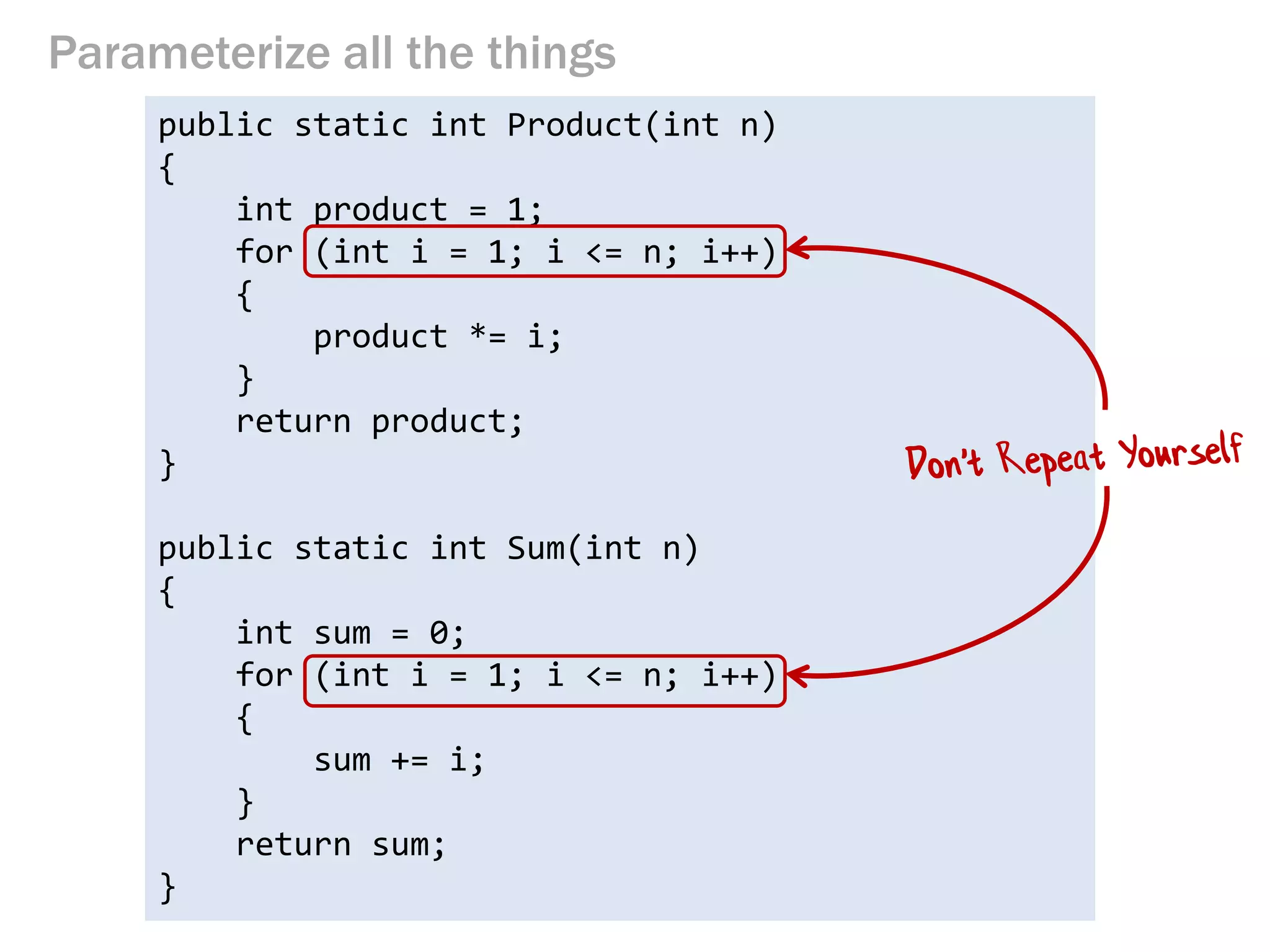 Parameterize all the things 
public static int Product(int n) 
{ 
int product = 1; 
for (int i = 1; i <= n; i++) 
{ 
product *= i; 
} 
return product; 
} 
public static int Sum(int n) 
{ 
int sum = 0; 
for (int i = 1; i <= n; i++) 
{ 
sum += i; 
} 
return sum; 
}  