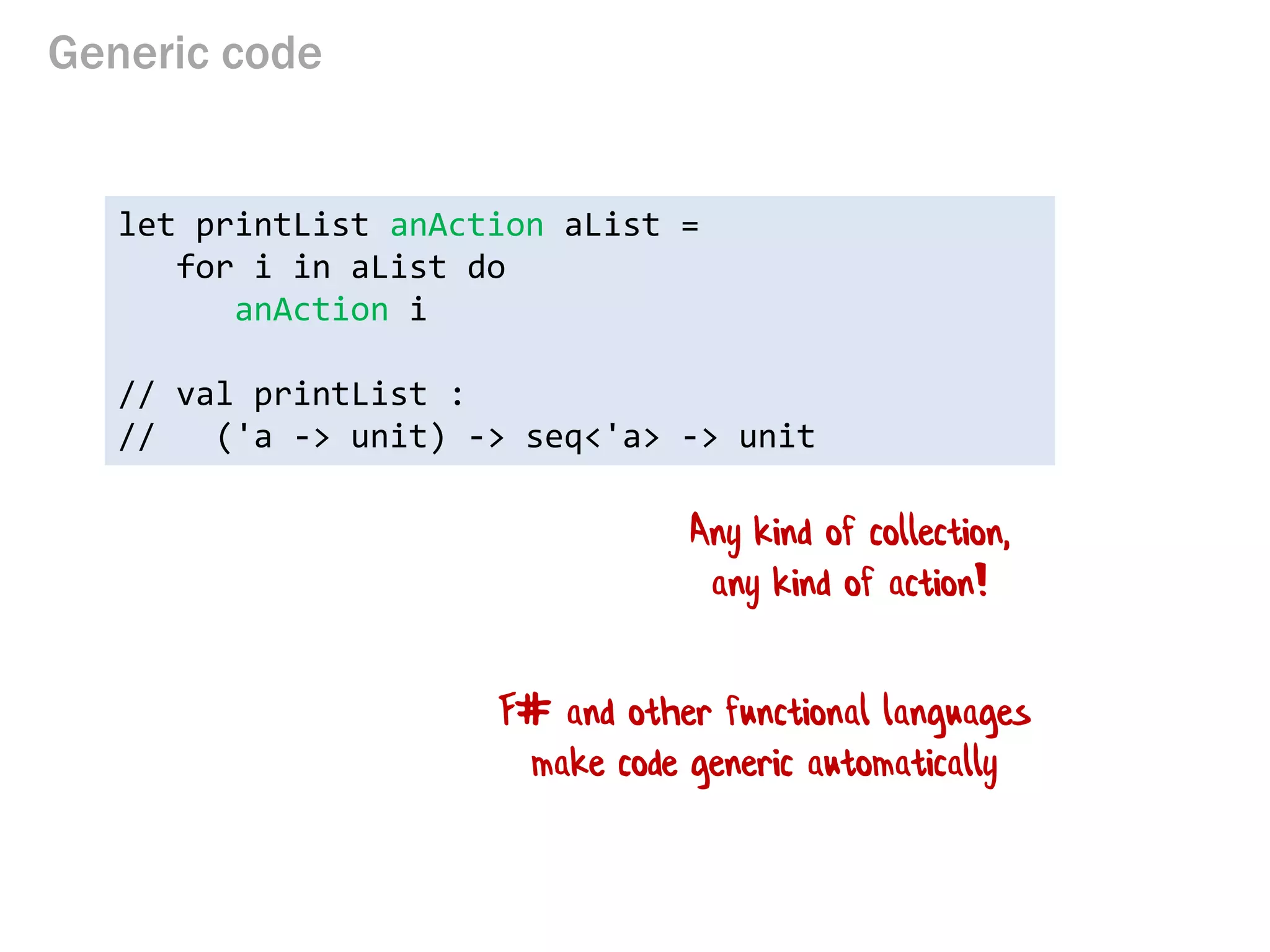 Generic code 
let printList anAction aList = 
for i in aList do 
anAction i 
// val printList : 
// ('a -> unit) -> seq<'a> -> unit 
Any kind of collection, any kind of action! 
F# and other functional languages make code generic automatically  