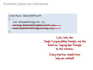Function types are interfaces 
interface IBunchOfStuff 
{ 
int DoSomething(int x); 
string DoSomethingElse(int x); 
void DoAThirdThing(string x); 
} 
Let's take the Single Responsibility Principle and the Interface Segregation Principle to the extreme... 
Every interface should have only one method!  