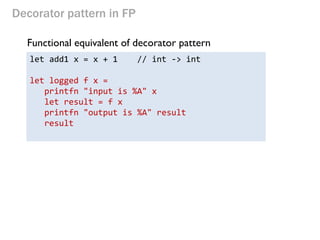 Decorator pattern in FP 
Functional equivalent of decorator pattern 
let add1 x = x + 1 // int -> int 
let logged f x = 
printfn "input is %A" x 
let result = f x 
printfn "output is %A" result 
result 
 