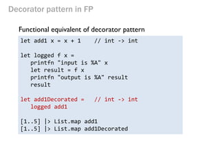 Decorator pattern in FP 
Functional equivalent of decorator pattern 
let add1 x = x + 1 // int -> int 
let logged f x = 
printfn "input is %A" x 
let result = f x 
printfn "output is %A" result 
result 
let add1Decorated = // int -> int 
logged add1 
[1..5] |> List.map add1 
[1..5] |> List.map add1Decorated  