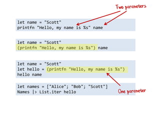 let names = ["Alice"; "Bob"; "Scott"] 
Names |> List.iter hello 
let name = "Scott" 
printfn "Hello, my name is %s" name 
let name = "Scott" 
(printfn "Hello, my name is %s") name 
let name = "Scott" 
let hello = (printfn "Hello, my name is %s") 
hello name  