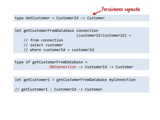 type GetCustomer = CustomerId -> Customer 
let getCustomerFromDatabase connection 
(customerId:CustomerId) = 
// from connection // select customer // where customerId = customerId 
type of getCustomerFromDatabase = 
DbConnection -> CustomerId -> Customer 
let getCustomer1 = getCustomerFromDatabase myConnection 
// getCustomer1 : CustomerId -> Customer 
Persistence agnostic  