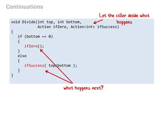 Continuations 
void Divide(int top, int bottom, 
Action ifZero, Action<int> ifSuccess) 
{ 
if (bottom == 0) 
{ 
ifZero(); 
} 
else 
{ 
ifSuccess( top/bottom ); 
} 
} 
Let the caller decide what happens 
what happens next?  