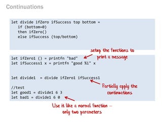 Continuations 
let divide ifZero ifSuccess top bottom = 
if (bottom=0) 
then ifZero() 
else ifSuccess (top/bottom) 
let ifZero1 () = printfn "bad" 
let ifSuccess1 x = printfn "good %i" x 
let divide1 = divide ifZero1 ifSuccess1 
//test 
let good1 = divide1 6 3 
let bad1 = divide1 6 0 
setup the functions to print a message 
Partially apply the continuations 
Use it like a normal function – only two parameters  