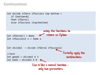 Continuations 
let divide ifZero ifSuccess top bottom = 
if (bottom=0) 
then ifZero() 
else ifSuccess (top/bottom) 
let ifZero2() = None 
let ifSuccess2 x = Some x 
let divide2 = divide ifZero2 ifSuccess2 
//test 
let good2 = divide2 6 3 
let bad2 = divide2 6 0 
setup the functions to return an Option 
Use it like a normal function – only two parameters 
Partially apply the continuations  