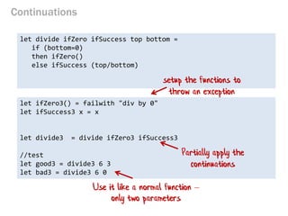 Continuations 
let divide ifZero ifSuccess top bottom = 
if (bottom=0) 
then ifZero() 
else ifSuccess (top/bottom) 
let ifZero3() = failwith "div by 0" 
let ifSuccess3 x = x 
let divide3 = divide ifZero3 ifSuccess3 
//test 
let good3 = divide3 6 3 
let bad3 = divide3 6 0 
setup the functions to throw an exception 
Use it like a normal function – only two parameters 
Partially apply the continuations  