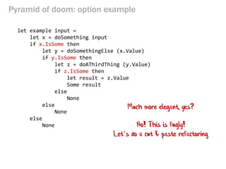 Pyramid of doom: option example 
let example input = 
let x = doSomething input 
if x.IsSome then 
let y = doSomethingElse (x.Value) 
if y.IsSome then 
let z = doAThirdThing (y.Value) 
if z.IsSome then 
let result = z.Value 
Some result 
else 
None 
else 
None 
else 
None 
Much more elegant, yes? 
No! This is fugly! 
Let’s do a cut & paste refactoring  