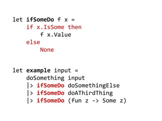 let example input = 
doSomething input 
|> ifSomeDo doSomethingElse 
|> ifSomeDo doAThirdThing 
|> ifSomeDo (fun z -> Some z) 
let ifSomeDo f x = 
if x.IsSome then 
f x.Value 
else 
None  