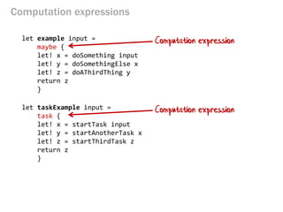 Computation expressions 
let example input = 
maybe { 
let! x = doSomething input 
let! y = doSomethingElse x 
let! z = doAThirdThing y 
return z 
} 
let taskExample input = 
task { let! x = startTask input 
let! y = startAnotherTask x 
let! z = startThirdTask z 
return z 
} 
Computation expression 
Computation expression  