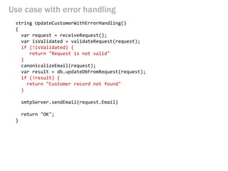 Use case with error handling 
string UpdateCustomerWithErrorHandling() 
{ 
var request = receiveRequest(); 
var isValidated = validateRequest(request); 
if (!isValidated) { 
return "Request is not valid" 
} 
canonicalizeEmail(request); 
var result = db.updateDbFromRequest(request); 
if (!result) { 
return "Customer record not found" 
} 
smtpServer.sendEmail(request.Email) 
return "OK"; 
}  