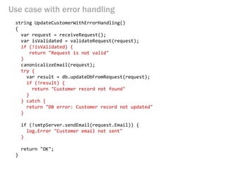 Use case with error handling 
string UpdateCustomerWithErrorHandling() 
{ 
var request = receiveRequest(); 
var isValidated = validateRequest(request); 
if (!isValidated) { 
return "Request is not valid" 
} 
canonicalizeEmail(request); 
try { 
var result = db.updateDbFromRequest(request); 
if (!result) { 
return "Customer record not found" 
} 
} catch { 
return "DB error: Customer record not updated" 
} 
if (!smtpServer.sendEmail(request.Email)) { 
log.Error "Customer email not sent" 
} 
return "OK"; 
}  