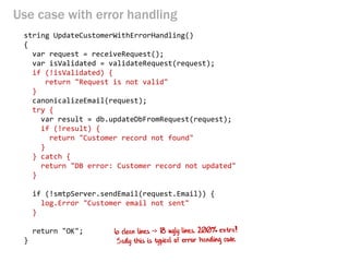 Use case with error handling 
string UpdateCustomerWithErrorHandling() 
{ 
var request = receiveRequest(); 
var isValidated = validateRequest(request); 
if (!isValidated) { 
return "Request is not valid" 
} 
canonicalizeEmail(request); 
try { 
var result = db.updateDbFromRequest(request); 
if (!result) { 
return "Customer record not found" 
} 
} catch { 
return "DB error: Customer record not updated" 
} 
if (!smtpServer.sendEmail(request.Email)) { 
log.Error "Customer email not sent" 
} 
return "OK"; 
}  