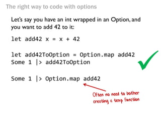 The right way to code with options 
Let’s say you have an int wrapped in an Option, and you want to add 42 to it: 
let add42 x = x + 42 
let add42ToOption = Option.map add42 
Some 1 |> add42ToOption 
Some 1 |> Option.map add42 
  
