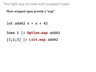 The right way to code with wrapped types 
Most wrapped types provide a “map” 
let add42 x = x + 42 
Some 1 |> Option.map add42 
[1;2;3] |> List.map add42  