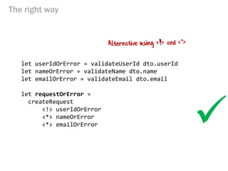 The right way 
let userIdOrError = validateUserId dto.userId 
let nameOrError = validateName dto.name 
let emailOrError = validateEmail dto.email 
let requestOrError = 
createRequest 
<!> userIdOrError 
<*> nameOrError 
<*> emailOrError 
  