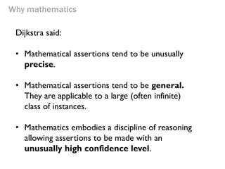 Why mathematics 
Dijkstra said: 
•Mathematical assertions tend to be unusually precise. 
•Mathematical assertions tend to be general. They are applicable to a large (often infinite) class of instances. 
•Mathematics embodies a discipline of reasoning allowing assertions to be made with an unusually high confidence level.  