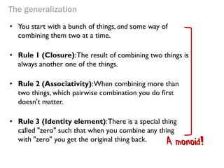 The generalization 
•You start with a bunch of things, and some way of combining them two at a time. 
•Rule 1 (Closure): The result of combining two things is always another one of the things. 
•Rule 2 (Associativity): When combining more than two things, which pairwise combination you do first doesn't matter. 
•Rule 3 (Identity element): There is a special thing called "zero" such that when you combine any thing with "zero" you get the original thing back. 
A monoid!  